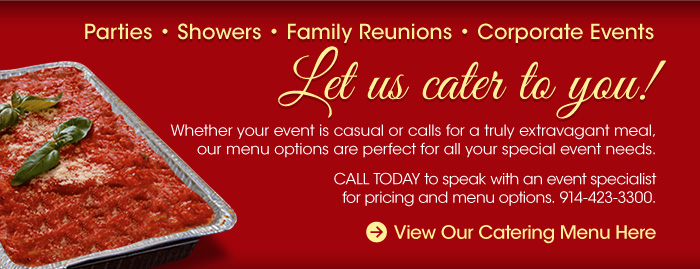 Parties, showers, family reunions, corporate events. Let us cater to you! whether your event is casual or calls for a truly extravagant meal, our menu options are perfect for all your special event needs. call today to speak with an event specialist for pricing and menu options. 914-423-3300view our catering menu here