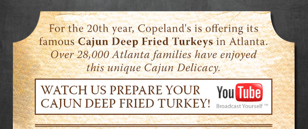 For the 20th year, Copeland's is offering its famous Cajun Deep Fried Turkeys in Atlanta. Over 28,000 Atlanta families have enjoyed this unique Cajun Delicacy.