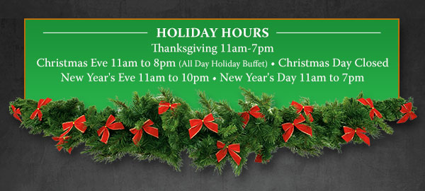 Holiday hours. Thanksgiving 11am-7pm. Christmas Eve 11am-8pm (All Day Holiday Buffet). Christmas Day Closed. New Year's Eve 11am-10pm. New Year's Day 11am-7pm. 