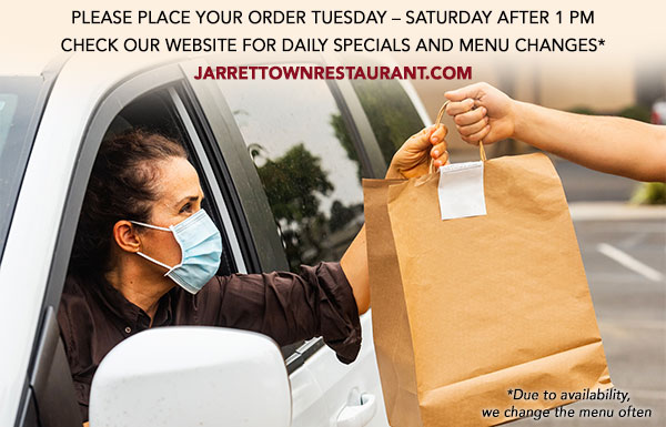 PLEASE PLACE YOUR ORDER TUESDAY – SATURDAY AFTER 1 PM
CHECK OUR WEBSITE FOR DAILY SPECIALS AND MENU CHANGES*
JARRETTOWNRESTAURANT.COM