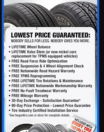 lowest price guaranteed: nobody sells for less. nobody gives you more. lifetime wheel balance, lifetime valve stem or, new nickel core replacement for tpms equipped vehicles, free road force ride optimization, free suspension and four wheel alignment check, free nationwide road hazard warranty, free tpms reprogramming, free lifetime tire rotations and maintenance, free lifetim nationwide workmanship warranty, free no-fault threadwear warranty, free mileage warranty, 30 day exchange - satisfaction guarantee*, 90 day price protection - lowest price guarantee, tire industry certified installation service. 