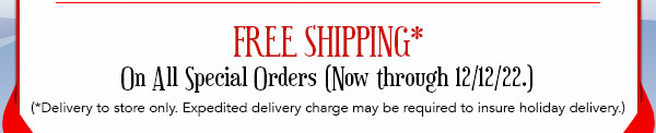 FREE SHIPPING* on all special orders (Now through 12/12/22.) (*Delivery to store only. Expedited delivery charge may be required to insure holiday delivery.)