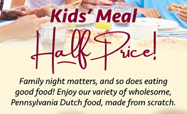 Kids' Meal Half Price! Family night matters, and so does eating good food! Enjoy our variety of wholesome, Pennsylvania Dutch food, made from scratch.
