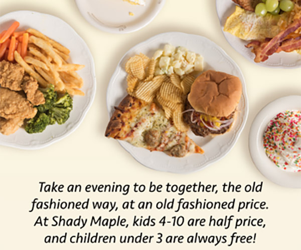 Take an evening to be together, the old fashioned way, at an old fashioned price. At Shady Maple, kids 4-10 are half price, and children under 3 are always free!