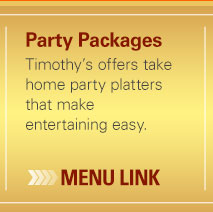 Party Packages - Timothy's offers take home party platters that make entertaining made easy. - (click) here for menu